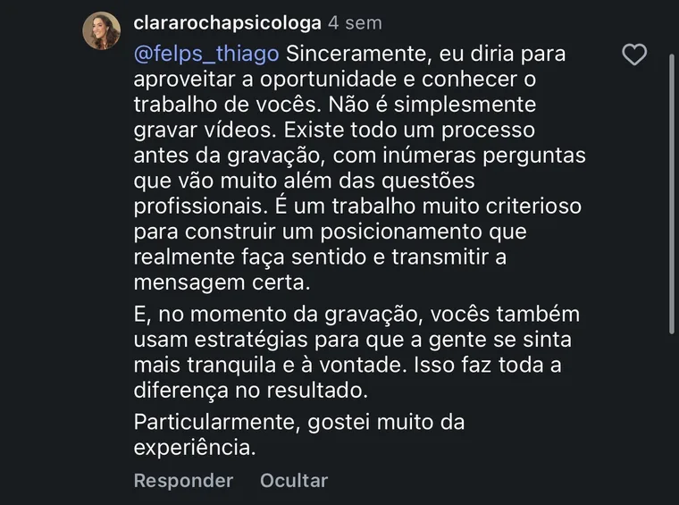 Comentário de @clararochapsicologa no Instagram: Sinceramente, eu diria para aproveitar a oportunidade e conhecer o trabalho de vocês. Não é simplesmente gravar vídeos. Existe todo um processo antes da gravação, com inúmeras perguntas que vão muito além das questões profissionais. É um trabalho muito criterioso para construir um posicionamento que realmente faça sentido e transmitir a mensagem certa. E, no momento da gravação, vocês também usam estratégias para que a gente se sinta mais tranquila e à vontade. Isso faz toda a diferença no resultado. Particularmente, gostei muito da experiência.